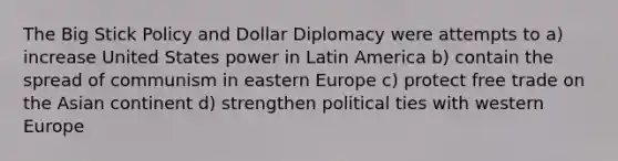 The Big Stick Policy and Dollar Diplomacy were attempts to a) increase United States power in Latin America b) contain the spread of communism in eastern Europe c) protect free trade on the Asian continent d) strengthen political ties with western Europe