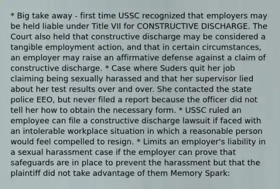 * Big take away - first time USSC recognized that employers may be held liable under Title VII for CONSTRUCTIVE DISCHARGE. The Court also held that constructive discharge may be considered a tangible employment action, and that in certain circumstances, an employer may raise an affirmative defense against a claim of constructive discharge. * Case where Suders quit her job claiming being sexually harassed and that her supervisor lied about her test results over and over. She contacted the state police EEO, but never filed a report because the officer did not tell her how to obtain the necessary form. * USSC ruled an employee can file a constructive discharge lawsuit if faced with an intolerable workplace situation in which a reasonable person would feel compelled to resign. * Limits an employer's liability in a sexual harassment case if the employer can prove that safeguards are in place to prevent the harassment but that the plaintiff did not take advantage of them Memory Spark: