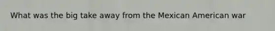 What was the big take away from the Mexican American war