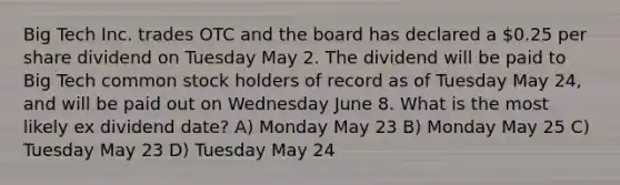 Big Tech Inc. trades OTC and the board has declared a 0.25 per share dividend on Tuesday May 2. The dividend will be paid to Big Tech common stock holders of record as of Tuesday May 24, and will be paid out on Wednesday June 8. What is the most likely ex dividend date? A) Monday May 23 B) Monday May 25 C) Tuesday May 23 D) Tuesday May 24