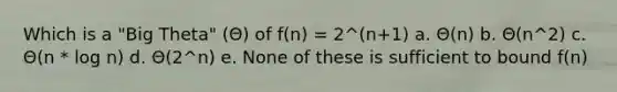 Which is a "Big Theta" (Θ) of f(n) = 2^(n+1) a. Θ(n) b. Θ(n^2) c. Θ(n * log n) d. Θ(2^n) e. None of these is sufficient to bound f(n)