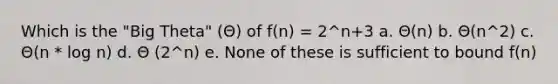 Which is the "Big Theta" (Θ) of f(n) = 2^n+3 a. Θ(n) b. Θ(n^2) c. Θ(n * log n) d. Θ (2^n) e. None of these is sufficient to bound f(n)