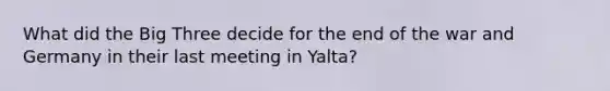 What did the Big Three decide for the end of the war and Germany in their last meeting in Yalta?