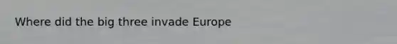 Where did the big three invade Europe