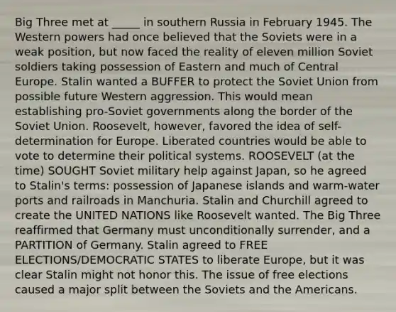 Big Three met at _____ in southern Russia in February 1945. The Western powers had once believed that the Soviets were in a weak position, but now faced the reality of eleven million Soviet soldiers taking possession of Eastern and much of Central Europe. Stalin wanted a BUFFER to protect the Soviet Union from possible future Western aggression. This would mean establishing pro-Soviet governments along the border of the Soviet Union. Roosevelt, however, favored the idea of self-determination for Europe. Liberated countries would be able to vote to determine their political systems. ROOSEVELT (at the time) SOUGHT Soviet military help against Japan, so he agreed to Stalin's terms: possession of Japanese islands and warm-water ports and railroads in Manchuria. Stalin and Churchill agreed to create the UNITED NATIONS like Roosevelt wanted. The Big Three reaffirmed that Germany must unconditionally surrender, and a PARTITION of Germany. Stalin agreed to FREE ELECTIONS/DEMOCRATIC STATES to liberate Europe, but it was clear Stalin might not honor this. The issue of free elections caused a major split between the Soviets and the Americans.