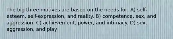 The big three motives are based on the needs for: A) self-esteem, self-expression, and reality. B) competence, sex, and aggression. C) achievement, power, and intimacy. D) sex, aggression, and play