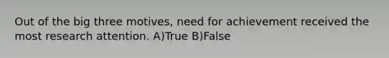 Out of the big three motives, need for achievement received the most research attention. A)True B)False