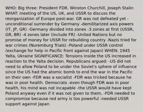 WHO: Big three: President FDR, Winston Churchill, Joseph Stalin WHAT: meeting of the US, UK, and USSR to discuss the reorganization of Europe post-war. GR was not defeated yet -unconditional surrender by Germany -demilitarized axis powers (IT, JP, GR) -Germany divided into zones -3 zones at first (USSR, GR, BR) -4 zones later (include FR) -United Nations but no promise of money for USSR for rebuilding country -Nazis tried for war crimes (Nuremburg Trials) -Poland under USSR control (exchange for help in Pacific front against Japan) WHEN: 1945 Yalta, Ukraine SIGNIFICANCE: Tensions inside the US increased in reaction to the Yalta decision. Republicans argued: -US did not need to allow Poland to be under the Soviet's sphere of influence since the US had the atomic bomb to end the war in the Pacific on their own -FDR was a socialist -FDR was tricked because he was in poor health. Democrats -even though FDR was in poor health, his mind was not incapable -the USSR would have kept Poland anyway even if it was not given to them, -FDR needed to compromise because red army is too powerful -needed USSR support against Japan