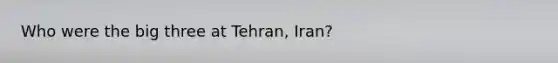 Who were the big three at Tehran, Iran?