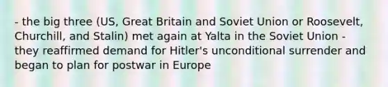 - the big three (US, Great Britain and Soviet Union or Roosevelt, Churchill, and Stalin) met again at Yalta in the Soviet Union - they reaffirmed demand for Hitler's unconditional surrender and began to plan for postwar in Europe