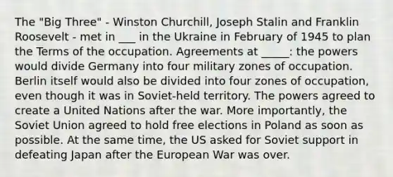 The "Big Three" - Winston Churchill, Joseph Stalin and Franklin Roosevelt - met in ___ in the Ukraine in February of 1945 to plan the Terms of the occupation. Agreements at _____: the powers would divide Germany into four military zones of occupation. Berlin itself would also be divided into four zones of occupation, even though it was in Soviet-held territory. The powers agreed to create a United Nations after the war. More importantly, the Soviet Union agreed to hold free elections in Poland as soon as possible. At the same time, the US asked for Soviet support in defeating Japan after the European War was over.