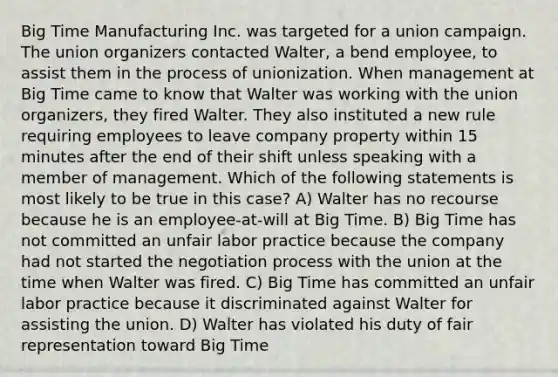 Big Time Manufacturing Inc. was targeted for a union campaign. The union organizers contacted Walter, a bend employee, to assist them in the process of unionization. When management at Big Time came to know that Walter was working with the union organizers, they fired Walter. They also instituted a new rule requiring employees to leave company property within 15 minutes after the end of their shift unless speaking with a member of management. Which of the following statements is most likely to be true in this case? A) Walter has no recourse because he is an employee-at-will at Big Time. B) Big Time has not committed an unfair labor practice because the company had not started the negotiation process with the union at the time when Walter was fired. C) Big Time has committed an unfair labor practice because it discriminated against Walter for assisting the union. D) Walter has violated his duty of fair representation toward Big Time