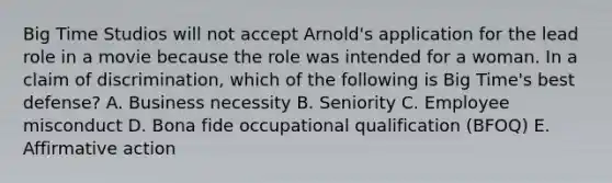 Big Time Studios will not accept Arnold's application for the lead role in a movie because the role was intended for a woman. In a claim of discrimination, which of the following is Big Time's best defense? A. Business necessity B. Seniority C. Employee misconduct D. Bona fide occupational qualification (BFOQ) E. Affirmative action