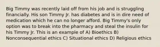 Big Timmy was recently laid off from his job and is struggling financially. His son Timmy Jr. has diabetes and is in dire need of medication which he can no longer afford. Big Timmy's only option was to break into the pharmacy and steal the insulin for his Timmy Jr. This is an example of A) Bioethics B) Nonconsequential ethics C) Situational ethics D) Religious ethics