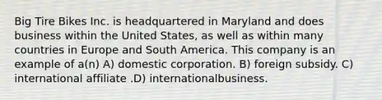 Big Tire Bikes Inc. is headquartered in Maryland and does business within the United States, as well as within many countries in Europe and South America. This company is an example of a(n) A) domestic corporation. B) foreign subsidy. C) international affiliate .D) internationalbusiness.