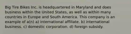 Big Tire Bikes Inc. is headquartered in Maryland and does business within the United States, as well as within many countries in Europe and South America. This company is an example of a(n) a) international affiliate. b) international business. c) domestic corporation. d) foreign subsidy.