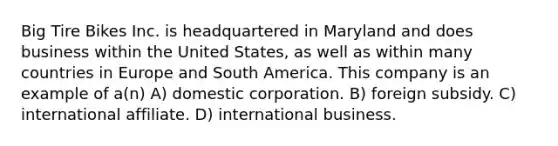 Big Tire Bikes Inc. is headquartered in Maryland and does business within the United States, as well as within many countries in Europe and South America. This company is an example of a(n) A) domestic corporation. B) foreign subsidy. C) international affiliate. D) international business.