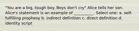 "You are a big, tough boy. Boys don't cry" Alice tells her son. Alice's statement is an example of __________. Select one: a. self-fulfilling prophesy b. indirect definition c. direct definition d. identity script