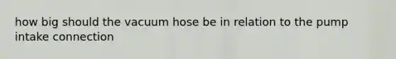 how big should the vacuum hose be in relation to the pump intake connection