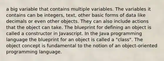 a big variable that contains multiple variables. The variables it contains can be integers, text, other basic forms of data like decimals or even other objects. They can also include actions that the object can take. The blueprint for defining an object is called a constructor in Javascript. In the Java programming language the blueprint for an object is called a "class". The object concept is fundamental to the notion of an object-oriented programming language.