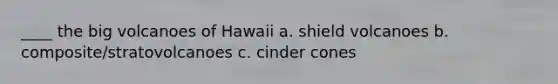 ____ the big volcanoes of Hawaii a. shield volcanoes b. composite/stratovolcanoes c. cinder cones