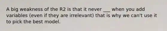 A big weakness of the R2 is that it never ___ when you add variables (even if they are irrelevant) that is why we can't use it to pick the best model.