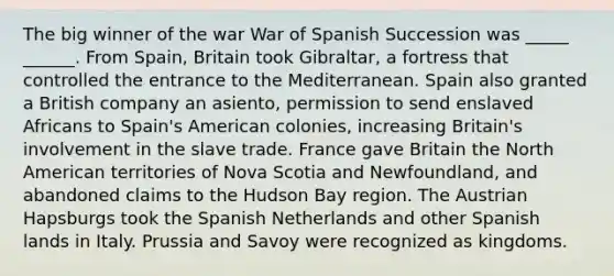 The big winner of the war War of Spanish Succession was _____ ______. From Spain, Britain took Gibraltar, a fortress that controlled the entrance to the Mediterranean. Spain also granted a British company an asiento, permission to send enslaved Africans to Spain's American colonies, increasing Britain's involvement in the slave trade. France gave Britain the North American territories of Nova Scotia and Newfoundland, and abandoned claims to the Hudson Bay region. The Austrian Hapsburgs took the Spanish Netherlands and other Spanish lands in Italy. Prussia and Savoy were recognized as kingdoms.