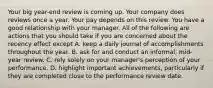 Your big year-end review is coming up. Your company does reviews once a year. Your pay depends on this review. You have a good relationship with your manager. All of the following are actions that you should take if you are concerned about the recency effect except A. keep a daily journal of accomplishments throughout the year. B. ask for and conduct an informal, mid-year review. C. rely solely on your manager's perception of your performance. D. highlight important achievements, particularly if they are completed close to the performance review date.