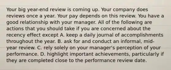 Your big year-end review is coming up. Your company does reviews once a year. Your pay depends on this review. You have a good relationship with your manager. All of the following are actions that you should take if you are concerned about the recency effect except A. keep a daily journal of accomplishments throughout the year. B. ask for and conduct an informal, mid-year review. C. rely solely on your manager's perception of your performance. D. highlight important achievements, particularly if they are completed close to the performance review date.