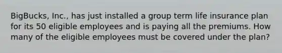 BigBucks, Inc., has just installed a group term life insurance plan for its 50 eligible employees and is paying all the premiums. How many of the eligible employees must be covered under the plan?