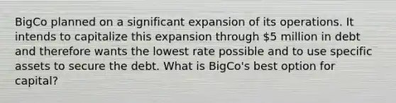 BigCo planned on a significant expansion of its operations. It intends to capitalize this expansion through 5 million in debt and therefore wants the lowest rate possible and to use specific assets to secure the debt. What is BigCo's best option for capital?