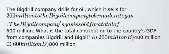 The Bigdrill company drills for oil, which it sells for 200 million to the Bigoil company to be made into gas. The Bigoil company's gas is sold for a total of600 million. What is the total contribution to the country's GDP from companies Bigdrill and Bigoil? A) 200 million B)400 million C) 600 million D)800 million