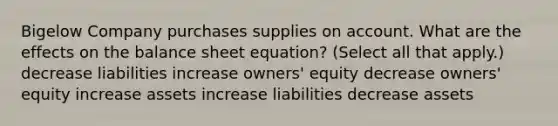 Bigelow Company purchases supplies on account. What are the effects on the balance sheet equation? (Select all that apply.) decrease liabilities increase owners' equity decrease owners' equity increase assets increase liabilities decrease assets