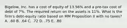 Bigelow, Inc. has a cost of equity of 13.56% and a pre-tax cost of debt of 7%. The required return on the assets is 11%. What is the firm's debt-equity ratio based on MM Proposition II with no taxes? A. .60 B. .64 C. .72 D. .75 E. .80