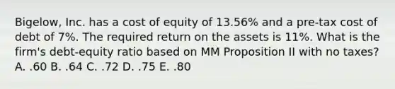 Bigelow, Inc. has a cost of equity of 13.56% and a pre-tax cost of debt of 7%. The required return on the assets is 11%. What is the firm's debt-equity ratio based on MM Proposition II with no taxes? A. .60 B. .64 C. .72 D. .75 E. .80