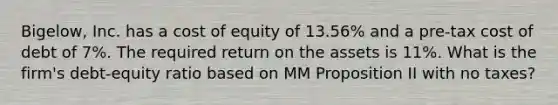 Bigelow, Inc. has a cost of equity of 13.56% and a pre-tax cost of debt of 7%. The required return on the assets is 11%. What is the firm's debt-equity ratio based on MM Proposition II with no taxes?