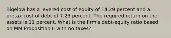 Bigelow has a levered cost of equity of 14.29 percent and a pretax cost of debt of 7.23 percent. The required return on the assets is 11 percent. What is the firm's debt-equity ratio based on MM Proposition II with no taxes?