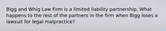 Bigg and Whig Law Firm is a limited liability partnership. What happens to the rest of the partners in the firm when Bigg loses a lawsuit for legal malpractice?