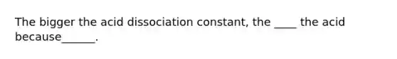 The bigger the acid dissociation constant, the ____ the acid because______.