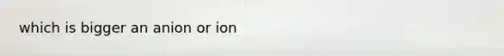 which is bigger an anion or ion