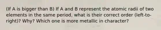 (If A is bigger than B) If A and B represent the atomic radii of two elements in the same period, what is their correct order (left-to-right)? Why? Which one is more metallic in character?