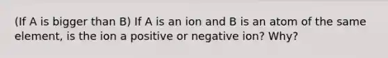 (If A is bigger than B) If A is an ion and B is an atom of the same element, is the ion a positive or negative ion? Why?