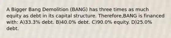 A Bigger Bang Demolition (BANG) has three times as much equity as debt in its capital structure. Therefore,BANG is financed with: A)33.3% debt. B)40.0% debt. C)90.0% equity. D)25.0% debt.