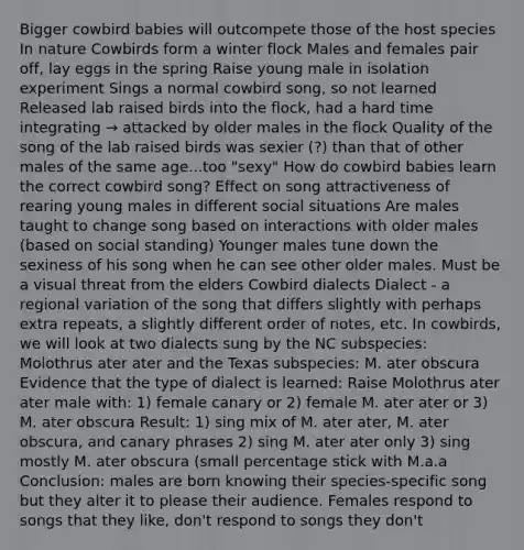 Bigger cowbird babies will outcompete those of the host species In nature Cowbirds form a winter flock Males and females pair off, lay eggs in the spring Raise young male in isolation experiment Sings a normal cowbird song, so not learned Released lab raised birds into the flock, had a hard time integrating → attacked by older males in the flock Quality of the song of the lab raised birds was sexier (?) than that of other males of the same age...too "sexy" How do cowbird babies learn the correct cowbird song? Effect on song attractiveness of rearing young males in different social situations Are males taught to change song based on interactions with older males (based on social standing) Younger males tune down the sexiness of his song when he can see other older males. Must be a visual threat from the elders Cowbird dialects Dialect - a regional variation of the song that differs slightly with perhaps extra repeats, a slightly different order of notes, etc. In cowbirds, we will look at two dialects sung by the NC subspecies: Molothrus ater ater and the Texas subspecies: M. ater obscura Evidence that the type of dialect is learned: Raise Molothrus ater ater male with: 1) female canary or 2) female M. ater ater or 3) M. ater obscura Result: 1) sing mix of M. ater ater, M. ater obscura, and canary phrases 2) sing M. ater ater only 3) sing mostly M. ater obscura (small percentage stick with M.a.a Conclusion: males are born knowing their species-specific song but they alter it to please their audience. Females respond to songs that they like, don't respond to songs they don't