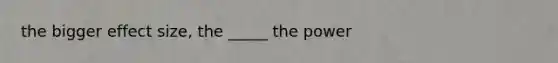 the bigger effect size, the _____ the power