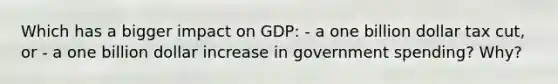 Which has a bigger impact on GDP: - a one billion dollar tax cut, or - a one billion dollar increase in government spending? Why?