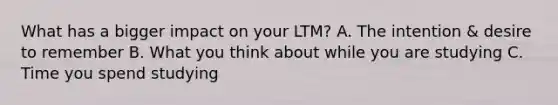 What has a bigger impact on your LTM? A. The intention & desire to remember B. What you think about while you are studying C. Time you spend studying