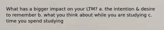 What has a bigger impact on your LTM? a. the intention & desire to remember b. what you think about while you are studying c. time you spend studying