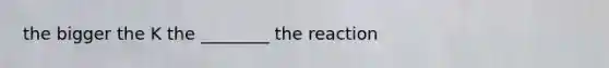 the bigger the K the ________ the reaction