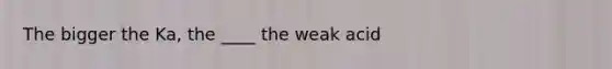 The bigger the Ka, the ____ the weak acid